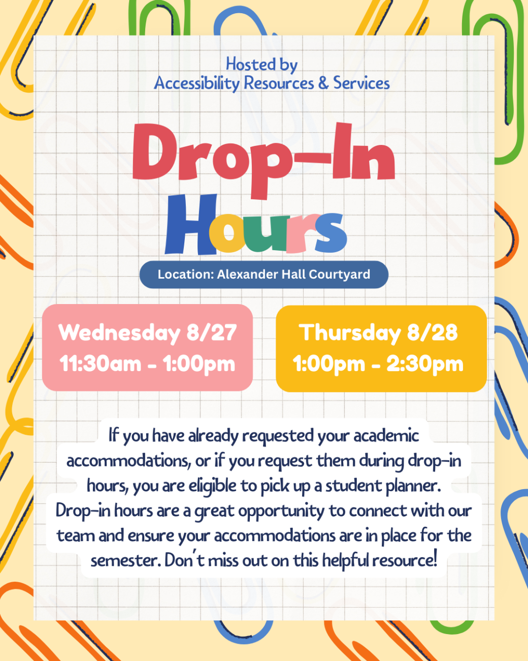 Hosted by Accessibility Resources and Services. Drop-In hours. Location: Alexander Hall Courtyard. Wednesday, August 27 from 11:30am to 1:00pm and Thursday, August 28 from 1:00pm to 2:30pm. If you have already requested your academic accommodations, or if you request them during drop-in hours, you are eligible to pick up a student planner. Drop-in hours are a great opportunity to connect with our team and ensure your accommodations are in place for the semester. Don't miss out on this helpful resource!